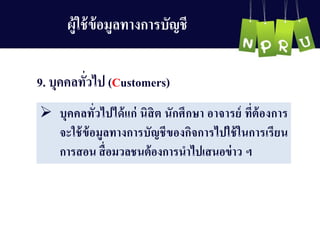 9. บุคคลทั่วไป (Customers)
 บุคคลทั่วไปได้แก่ นิสิต นักศึกษำ อำจำรย์ ที่ต้องกำร
จะใช้ข้อมูลทำงกำรบัญ ชีของกิจกำรไปใช้ในกำรเรียน
กำรสอน สื่อมวลชนต้องกำรนำไปเสนอข่ำว ฯ
ผู้ใช้ข้อมูลทำงกำรบัญ ชี
 