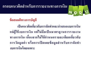 กรอบแนวคิดสำหรับกำรรำยงำนทำงกำรเงิน
เป็นแนวคิดเกี่ยวกับกำรจัดทำและนำเสนองบกำรเงิน
แก่ผู้ใช้งบกำรเงิน แต่ไม่ถือเป็ นมำตรฐำนกำรรำยงำน
ทำงกำรเงิน เนื่องจำกไม่ได้กำหนดรำยละเอียดเกี่ยวกับ
กำรวัดมูลค่ำ หรือกำรเปิ ดเผยข้อมูลสำหรับกำรจัดทำ
งบกำรเงินโดยเฉพำะ
ข้อสมมติทำงกำรบัญ ชี
 
