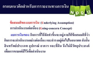 กรอบแนวคิดสำหรับกำรรำยงำนทำงกำรเงิน
ข้อสมมติของงบกำรเงิน (Underlying Assumption)
กำรดำเนินงำนต่อเนื่อง (Going-concern Concept)
งบกำรเงินของ กิจกำรที่ได้จัดทำขึ้นจะอยู่ภำยใต้ข้อสมมติที่ว่ำ
กิจกำรจะดำเนินงำนอย่ำงต่อเนื่อง และดำรงอยู่ต่อไปในอนำคต ดังนั้น
สินทรัพย์ประเภท อุปกรณ์ อำคำร และที่ดิน จึงไม่มีวัตถุประสงค์
เพื่อกำรขำยแต่มีไว้เพื่อดำเนินงำน
 