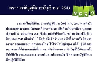 พระรำชบัญ ญ ัติกำรบัญ ชี พ.ศ. 2543
ประเทศไทยได้มีพระรำชบัญ ญ ัติกำรบัญ ชี พ.ศ. 2543 ตำมคำสั่ง
ประกำศของกรมทะเบียนกำรค้ำกระทรวงพำณิชย์ ลงในรำชกิจจำนุเบกษำ
เมื่อวันที่ 12 พฤษภำคม 2543 ซึ่งมีผลบังคับใช้ภำยใน 90 วัน นับแต่วันที่ 10
สิงหำคม 2543 เป็ นต้นไป ได้กล่ำวถึงข้อกำหนดหน้ำที่ ควำมรับผิดชอบ
กำรตรวจสอบและบทกำหนดโทษ ไว้ให้นักบัญ ชีทุกคนได้ปฏิบัติตำม
นอกจำกจะได้กำหนดหน้ำที่และควำมรับผิดชอบของนักบัญ ชีไว้ชัดเจนแล้ว
ยังได้มีจริยธรรมและจรรยำบรรณในกำรประกอบวิชำชีพทำงกำรบัญ ชีที่ควร
ถือปฏิบัติไว้ด้วย
 