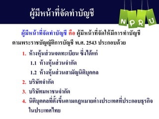 ผู้มีหน้ำที่จัดทำบัญ ชี
1. ห้ำงหุ้นส่วนจดทะเบียน ซึ่งได้แก่
1.1 ห้ำงหุ้นส่วนจำกัด
1.2 ห้ำงหุ้นส่วนสำมัญ นิติบุคคล
2. บริษัทจำกัด
3. บริษัทมหำชนจำกัด
4. นิติบุคคลที่ตั้งขึ้นตำมกฎหมำยต่ำงประเทศที่ประกอบธุรกิจ
ในประเทศไทย
ผู้มีหน้ำที่จัดทำบัญ ชี คือ ผู้มีหน้ำที่จัดให้มีกำรทำบัญ ชี
ตำมพระรำชบัญ ญ ัติกำรบัญ ชี พ.ศ. 2543 ประกอบด้วย
 