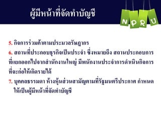 ผู้มีหน้ำที่จัดทำบัญ ชี
5. กิจกำรร่วมค้ำตำมประมวลรัษฎำกร
6. สถำนที่ประกอบธุรกิจเป็นประจำ ซึ่งหมำยถึง สถำนประกอบกำร
ที่แยกออกไปจำกสำนักงำนใหญ ่ มีพนักงำนประจำกำรดำเนินกิจกำร
ที่จะก่อให้เกิดรำยได้
7. บุคคลธรรมดำ ห้ำงหุ้นส่วนสำมัญ ตำมที่รัฐมนตรีประกำศ กำหนด
ให้เป็นผู้มีหน้ำที่จัดทำบัญ ชี
 