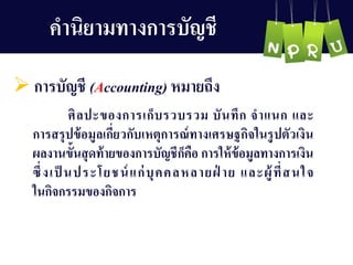 คำนิยำมทำงกำรบัญ ชี
 กำรบัญ ชี (Accounting) หมำยถึง
ศิลปะของกำรเก็บรวบรวม บันทึก จำแนก และ
กำรสรุปข้อมูลเกี่ยวกับเหตุกำรณ์ทำงเศรษฐกิจในรูปตัวเงิน
ผลงำนขั้นสุดท้ำยของกำรบัญ ชีก็คือ กำรให้ข้อมูลทำงกำรเงิน
ซึ่งเป็ นประโยชน์แก่บุคคลหลำยฝ่ ำย และผู้ที่สนใจ
ในกิจกรรมของกิจกำร
 