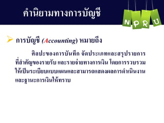 คำนิยำมทำงกำรบัญ ชี
 กำรบัญ ชี (Accounting) หมำยถึง
ศิลปะของกำรบันทึก จัดประเภทและสรุปรำยกำร
ที่สำคัญ ของรำยรับ และรำยจ่ำยทำงกำรเงิน โดยกำรรวบรวม
ให้เป็นระเบียบแบบแผนและสำมำรถแสดงผลกำรดำเนินงำน
และฐำนะกำรเงินให้ทรำบ
 