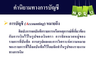 คำนิยำมทำงกำรบัญ ชี
 กำรบัญ ชี (Accounting) หมำยถึง
ศิลปะกำรจดบันทึกรำยกำรหรือเหตุกำรณ์ที่เกี่ยวข้อง
กับกำรเงินไว้ในรูปของเงินตรำ กำรจัดหมวดหมู่ของ
รำยกำรที่บันทึก กำรสรุปผลและกำรวิเครำะห์ควำมหมำย
ของรำยกำรที่ได้จดบันทึกไว้โดยจัดทำในรูปของรำยงำน
ทำงกำรเงิน
 