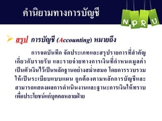 คำนิยำมทำงกำรบัญ ชี
 สรุป การบัญชี (Accounting) หมายถึง
กำรจดบันทึก จัดประเภทและสรุปรำยกำรที่สำคัญ 
เกี่ยวกับรำยรับ และรำยจ่ำยทำงกำรเงินที่กำหนดมูลค่ำ
เป็นตัวเงินไว้เป็นหลักฐำนอย่ำงสม่ำเสมอ โดยกำรรวบรวม
ให้เป็ นระเบียบแบบแผน ถูกต้องตำมหลักกำรบัญ ชีและ
สำมำรถแสดงผลกำรดำเนินงำนและฐำนะกำรเงินให้ทรำบ
เพื่อประโยชน์แก่บุคคลหลำยฝ่ ำย
 