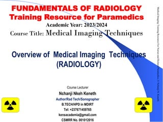 Overview of Medical Imaging Techniques
(RADIOLOGY)
Course Lecturer
Nchanji Nkeh Keneth
Author/Rad Tech/Sonographer
B.TECH/HPD in MDIRT
Tel: +237671459765
kensacademia@gmail.com
CSMRR No. 001012016
Medical
Imaging
Training
Resource
For
Nurses
and
Related
Paramedics,
©
Nchanji
N.
Keneth
1
FUNDAMENTALS OF RADIOLOGY
Training Resource for Paramedics
Academic Year: 2023/2024
Course Title: Medical Imaging Techniques
 
