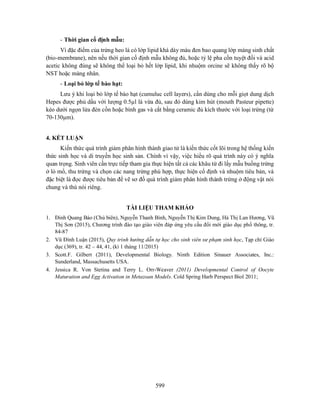 599
- Thời gian cố định mẫu:
Vì đặc điểm của trứng heo là có lớp lipid khá dày màu đen bao quang lớp màng sinh chất
(bio-membrane), nên nếu thời gian cố định mẫu không đủ, hoặc tỷ lệ pha cồn tuyệt đối và acid
acetic không đúng sẽ không thể loại bỏ hết lớp lipid, khi nhuộm orcine sẽ không thấy rõ bộ
NST hoặc màng nhân.
- Loại bỏ lớp tế bào hạt:
Lưu ý khi loại bỏ lớp tế bào hạt (cumuluc cell layers), cần dùng cho mỗi giọt dung dịch
Hepes được phủ dầu với lượng 0.5µl là vừa đủ, sau đó dùng kim hút (mouth Pasteur pipette)
kéo dưới ngọn lửa đèn cồn hoặc bình gas và cắt bằng ceramic đủ kích thước với loại trứng (từ
70-130µm).
4. KẾT LUẬN
Kiến thức quá trình giảm phân hình thành giao tử là kiến thức cốt lõi trong hệ thống kiến
thức sinh học và di truyền học sinh sản. Chính vì vậy, việc hiểu rõ quá trình này có ý nghĩa
quan trọng. Sinh viên cần trực tiếp tham gia thực hiện tất cả các khâu từ đi lấy mẫu buồng trứng
ở lò mổ, thu trứng và chọn các nang trứng phù hợp, thực hiện cố định và nhuộm tiêu bản, và
đặc biệt là đọc được tiêu bản để vẽ sơ đồ quá trình giảm phân hình thành trứng ở động vật nói
chung và thú nói riêng.
TÀI LIỆU THAM KHẢO
1. Đinh Quang Báo (Chủ biên), Nguyễn Thanh Bình, Nguyễn Thị Kim Dung, Hà Thị Lan Hương, Vũ
Thị Sơn (2015), Chương trình đào tạo giáo viên đáp ứng yêu cầu đổi mới giáo dục phổ thông, tr.
84-87
2. Vũ Đình Luận (2015), Quy trình hướng dẫn tự học cho sinh viên sư phạm sinh học, Tạp chí Giáo
dục (369), tr. 42 – 44, 41, (kì 1 tháng 11/2015)
3. Scott.F. Gilbert (2011), Developmental Biology. Ninth Edition Sinauer Associates, Inc.:
Sunderland, Massachusetts USA.
4. Jessica R. Von Stetina and Terry L. Orr-Weaver (2011) Developmental Control of Oocyte
Maturation and Egg Activation in Metazoan Models. Cold Spring Harb Perspect Biol 2011;
 