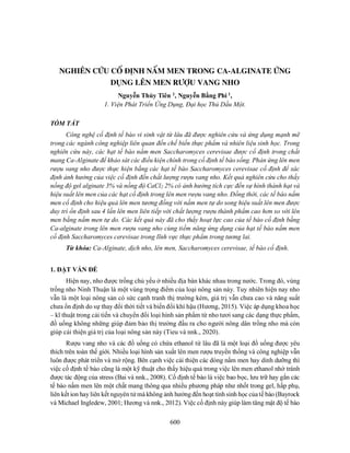 600
NGHIÊN CỨU CỐ ĐỊNH NẤM MEN TRONG CA-ALGINATE ỨNG
DỤNG LÊN MEN RƯỢU VANG NHO
Nguyễn Thủy Tiên 1, Nguyễn Bằng Phi 1,
1. Viện Phát Triển Ứng Dụng, Đại học Thủ Dầu Một.
TÓM TẮT
Công nghệ cố định tế bào vi sinh vật từ lâu đã được nghiên cứu và ứng dụng mạnh mẽ
trong các ngành công nghiệp liên quan đến chế biến thực phẩm và nhiên liệu sinh học. Trong
nghiên cứu này, các hạt tế bào nấm men Saccharomyces cerevisae được cố định trong chất
mang Ca-Alginate để khảo sát các điều kiện chính trong cố định tế bào sống. Phản ứng lên men
rượu vang nho được thực hiện bằng các hạt tế bào Saccharomyces cerevisae cố định để xác
định ảnh hưởng của việc cố định đến chất lượng rượu vang nho. Kết quả nghiên cứu cho thấy
nồng độ gel alginate 3% và nồng độ CaCl2 2% có ảnh hưởng tích cực đến sự hình thành hạt và
hiệu suất lên men của các hạt cố định trong lên men rượu vang nho. Đồng thời, các tế bào nấm
men cố định cho hiệu quả lên men tương đồng với nấm men tự do song hiệu suất lên men được
duy trì ổn định sau 4 lần lên men liên tiếp với chất lượng rượu thành phẩm cao hơn so với lên
men bằng nấm men tự do. Các kết quả này đã cho thấy hoạt lực cao của tế bào cố định bằng
Ca-alginate trong lên men rượu vang nho cùng tiềm năng ứng dụng của hạt tế bào nấm men
cố định Saccharomyces cerevisae trong lĩnh vực thực phẩm trong tương lai.
Từ khóa: Ca-Alginate, dịch nho, lên men, Saccharomyces cerevisae, tế bào cố định.
1. ĐẶT VẤN ĐỀ
Hiện nay, nho được trồng chủ yếu ở nhiều địa bàn khác nhau trong nước. Trong đó, vùng
trồng nho Ninh Thuận là một vùng trọng điểm của loại nông sản này. Tuy nhiên hiện nay nho
vẫn là một loại nông sản có sức cạnh tranh thị trường kém, giá trị vẫn chưa cao và năng suất
chưa ổn định do sự thay đổi thời tiết và biến đổi khí hậu (Hương, 2015). Việc áp dụng khoa học
– kĩ thuật trong cải tiến và chuyển đổi loại hình sản phẩm từ nho tươi sang các dạng thực phẩm,
đồ uống không những giúp đảm bảo thị trường đầu ra cho người nông dân trồng nho mà còn
giúp cải thiện giá trị của loại nông sản này (Tieu và nnk., 2020).
Rượu vang nho và các đồ uống có chứa ethanol từ lâu đã là một loại đồ uống được yêu
thích trên toàn thế giới. Nhiều loại hình sản xuất lên men rượu truyền thống và công nghiệp vẫn
luôn được phát triển và mở rộng. Bên cạnh việc cải thiện các dòng nấm men hay dinh dưỡng thì
việc cố định tế bào cũng là một kỹ thuật cho thấy hiệu quả trong việc lên men ethanol nhờ tránh
được tác động của stress (Bai và nnk., 2008). Cố định tế bào là việc bao bọc, lưu trữ hay gắn các
tế bào nấm men lên một chất mang thông qua nhiều phương pháp như nhốt trong gel, hấp phụ,
liên kết ion hay liên kết nguyên tử mà không ảnh hưởng đến hoạt tính sinh học củatế bào (Bayrock
và Michael Ingledew, 2001; Hương và nnk., 2012). Việc cố định này giúp làm tăng mật độ tế bào
 