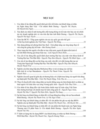 3
MỤC LỤC
1. Các nhân tố tác động đến quyết định gửi tiền tiết kiệm của khách hàng cá nhân
tại Ngân hàng Bản Việt - Chi nhánh Bình Dương - Nguyễn Thị Duyên,
Hồ Huỳnh Kim Ngân.............................................................................................................9
2. Xác định các nhân tố ảnh hưởng đến chất lượng thông tin kế toán trên báo cáo tài chính
tại các doanh nghiệp nhỏ và vừa trên địa bàn tỉnh Bình Dương - Nguyễn Thị Duyên,
Nguyễn Thị Ngọc Tuyền......................................................................................................22
3. Gian lận BCTC- Tổng quan nghiên cứu tại các quốc gia trên thế giới
và bài học kinh nghiệm cho Việt Nam - Nguyễn Thị Hồng................................................33
4. Xây dựng phòng mô phỏng khai báo thuế - Giải pháp nâng cao ứng dụng thực tế
vào công tác giảng dạy kế toán - Mai Hoàng Hạnh............................................................41
5. Thực trạng thu hút nguồn vốn đầu tư trực tiếp nước ngoài để phát triển kinh tế
tại tỉnh Bình Dương giai đoạn hiện nay - Lâm Nguyễn Hoài Diễm....................................49
6. Các yếu tố tác động đến quyết định chọn trường Đại học của sinh viên Khoa Kinh tế
Trường Đại học Thủ Dầu Một - Nguyễn Thụy Bảo Khuyên , Nguyễn Thị Minh Ngọc.......62
7. Các yếu tố tác động đến sự hài lòng của sinh viên đối với chất lượng đào tạo tại
Trung tâm Ngoại ngữ Trường Đại Học Thủ Dầu Một - Nguyễn Thụy Bảo Khuyên,
Huỳnh Thanh Trúc ..............................................................................................................73
8. Nghiên cứu khả năng hấp phụ Methylene Blue và tái sử dụng của vật liệu
biến tính từ vỏ hạt Macadamia - Nguyễn Thị Thanh Trâm, Nguyễn Thị
Thanh Thảo .........................................................................................................................84
9. Nghiên cứu mối quan hệ giữa đại sứ thương hiệu với ý định mua hàng của người tiêu dùng
tại thành phố Thủ Dầu Một - Trần Thị Thanh Hằng, Trần Thu An....................................91
10. Thực tế chuyển đổi chức năng nhân sự truyền thống sang các thoả thuận dịch vụ nhân sự
thuê ngoài ở tổ chức khu vực công Vương quốc Anh - Nguyễn Trần Thuỷ Tiên...............98
11. Các nhân tố tác động đến việc hoàn thiện chuẩn mực kế toán công Việt Nam
theo hướng hoà hợp với chuẩn mực kế toán công quốc tế - Nguyễn Ngọc Giàu,
Huỳnh Thị Như Ý, Nguyễn Thị Diệu Hiền, Nguyễn Thị Dung ..........................................111
12. Sự hài lòng của khách hàng cá nhân đối với hoạt động huy động vốn tại Sacombank
Bình Dương - Huỳnh Thị Thanh Trúc, Lê Thị Ngọc Châu ...............................................124
13. Sự hài lòng của khách hàng cá nhân đối vối sản phẩm thẻ ghi nợ nội địa BIDV-
Nghiên cứu tại thành phố Thủ Dầu Một - Huỳnh Thị Thanh Trúc , Đỗ Huyền Nhi.........132
14. Sự hài lòng của khách hàng cá nhân đối với sản phẩm thẻ thanh toán của Ngân hàng
Thương mại Cổ phần Nam Á- Chi nhánh Bình Dương - Nguyễn Thị Kim Ngân,
Huỳnh Văn Thu .................................................................................................................139
15. Ý định sử dụng thẻ tín dụng BIDV của khách hàng cá nhân tại Bình Dương –
PGD Hoà Phú - Huỳnh Thị Thanh Trúc, Nguyễn Hoàng Thiện .......................................148
 