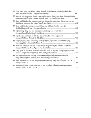 7
76. Thực trạng vãng gia phòng, chống sốt xuất huyết Dengue tại phường Phú Hòa,
thành phố Thủ Dầu Một - Nguyễn Bình Phương ..............................................................680
77. Nhu cầu tiếp nhận thông tin sức khỏe qua loa truyền thanh cộng đồng: Một nghiên cứu
định tính - Nguyễn Bình Phương, Nguyễn Minh Vũ, Nguyễn Hoài Nam..........................687
78. Khảo sát khả năng lên men rượu của các chủng nấm men thuộc chi saccharomyces
phân lập từ men rượu dân gian - Nguyễn Anh Dũng.........................................................692
79. Khảo sát khả năng sinh enzyme cellulase của vi khuẩn bacillus phân lập
từ phân hữu cơ sinh học - Nguyễn Anh Dũng ...................................................................699
80. Một số ứng dụng của chế phẩm probiotic trong bảo vệ sức khoẻ -
Nguyễn Thanh Thuận, Nguyễn Anh Dũng ........................................................................710
81. Nghiên cứu cải thiện độ hòa tan của ezetimibe với hệ liquisolid -
Nguyễn Thị Thanh Thảo, Trần Văn Thành .......................................................................719
82. Ứng dụng công nghệ nano trong cải thiện độ tan, độ hòa tan và sinh khả dụng
của dược phẩm - Nguyễn Thị Thanh Thảo........................................................................730
83. Hoạt tính sinh học của một số cây thuộc chi garcinia phổ biến tại Việt Nam -
Nguyễn Thị Phương Trúc, Nguyễn Thị Thanh Thảo.........................................................739
84. Tổng quan về cao chiết, hoạt chất được tách chiết từ thực vật kháng staphylococcus
aureus kháng methicillin (mrsa) - Mai Thị Ngọc Lan Thanh ..........................................749
85. Xây dựng bộ dataset các hợp chất có khả năng ức chế enzyme telomerase
trong tế bào ung thư - Lê Văn Thiện, Mai Thị Ngọc Lan Thanh.......................................759
86. DNA barcoding và các ứng dụng của DNA barcoding trong thực tiễn - Bùi Thị Kim Lý,
Hoàng Thành Chí..............................................................................................................763
87. Hợp chất tự nhiên có tác dụng bảo vệ gan và hỗ trợ điều trị bệnh ung thư gan -
Hoàng Thành Chí, Bùi Thị Kim Lý ...................................................................................770
 