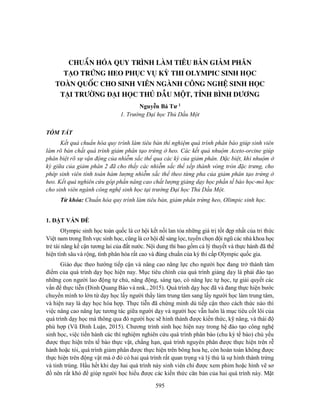 595
CHUẨN HÓA QUY TRÌNH LÀM TIÊU BẢN GIẢM PHÂN
TẠO TRỨNG HEO PHỤC VỤ KỲ THI OLYMPIC SINH HỌC
TOÀN QUỐC CHO SINH VIÊN NGÀNH CÔNG NGHỆ SINH HỌC
TẠI TRƯỜNG ĐẠI HỌC THỦ DẦU MỘT, TỈNH BÌNH DƯƠNG
Nguyễn Bá Tư 1
1. Trường Đại học Thủ Dầu Một
TÓM TẮT
Kết quả chuẩn hóa quy trình làm tiêu bản thí nghiệm quá trình phân bào giúp sinh viên
làm rõ bản chất quá trình giảm phân tạo trứng ở heo. Các kết quả nhuộm Aceto-orcine giúp
phân biệt rõ sự vận động của nhiễm sắc thể qua các kỳ của giảm phân. Đặc biệt, khi nhuộm ở
kỳ giữa của giảm phân 2 đã cho thấy các nhiễm sắc thể xếp thành vòng tròn đặc trưng, cho
phép sinh viên tính toán hàm lượng nhiễm sắc thể theo từng pha của giảm phân tạo trứng ở
heo. Kết quả nghiên cứu góp phần nâng cao chất lượng giảng dạy học phần tế bào học-mô học
cho sinh viên ngành công nghệ sinh học tại trường Đại học Thủ Dầu Một.
Từ khóa: Chuẩn hóa quy trình làm tiêu bản, giảm phân trứng heo, Olimpic sinh học.
1. ĐẶT VẤN ĐỀ
Olympic sinh học toàn quốc là cơ hội kết nối lan tỏa những giá trị tốt đẹp nhất của tri thức
Việt nam trong lĩnh vực sinh học, cũng là cơ hội để sảng lọc, tuyển chọn đội ngũ các nhà khoa học
trẻ tài năng kế cận tương lai của đất nước. Nội dung thi bao gồm cả lý thuyết và thực hành đã thể
hiện tính sâu và rộng, tính phân hóa rất cao và đúng chuẩn của kỳ thi cấp Olympic quốc gia.
Giáo dục theo hướng tiếp cận và nâng cao năng lực cho người học đang trở thành tâm
điểm của quá trình dạy học hiện nay. Mục tiêu chính của quá trình giảng dạy là phải đào tạo
những con người lao động tự chủ, năng động, sáng tạo, có năng lực tự học, tự giải quyết các
vấn đề thực tiễn (Đinh Quang Báo và nnk., 2015). Quá trình dạy học đã và đang thực hiện bước
chuyển mình to lớn từ dạy học lấy người thầy làm trung tâm sang lấy người học làm trung tâm,
và hiện nay là dạy học hòa hợp. Thực tiễn đã chứng minh dù tiếp cận theo cách thức nào thì
việc nâng cao năng lực tương tác giữa người dạy và người học vẫn luôn là mục tiêu cốt lõi của
quá trình dạy học mà thông qua đó người học sẽ hình thành được kiến thức, kỹ năng, và thái độ
phù hợp (Vũ Đình Luận, 2015). Chương trình sinh học hiện nay trong hệ đào tạo công nghệ
sinh học, việc tiến hành các thí nghiệm nghiên cứu quá trình phân bào (chu kỳ tế bào) chủ yếu
được thực hiện trên tế bào thực vật, chẳng hạn, quá trình nguyên phân được thực hiện trên rễ
hành hoặc tỏi, quá trình giảm phân được thực hiện trên bông hoa hẹ, còn hoàn toàn không được
thực hiện trên động vật mà ở đó có hai quá trình rất quan trọng và lý thú là sự hình thành trứng
và tinh trùng. Hầu hết khi dạy hai quá trình này sinh viên chỉ được xem phim hoặc hình vẽ sơ
đồ nên rất khó để giúp người học hiểu được các kiến thức căn bản của hai quá trình này. Mặt
 