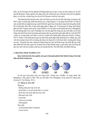 596
khác, kỳ thi Olympic là trải nghiệm để khẳng định giá trị dạy và học tại nhà trường, từ các kết
quả đã đạt được, nhóm nghiên cứu nhận thấy cần chuẩn hóa quy trình làm tiêu bản thí nghiệm
phục vụ việc học và đáp ứng yêu cầu kỳ thi Olympic sinh học toàn quốc.
Trên phương diện chuyên môn, sinh viên hiện nay chủ yếu chỉ biết tinh trùng và trứng có bộ
NST n đơn và trong quá trình thụ tinh thì xảy ra hiện tượng n+n=2n phục hồi bộ NST 2n. Đây là
một sai lầm hết sức nghiêm trọng và phổ biến khi người học chưa được trang bị kỹ năng thực hành
để có kiến thức thực tiễn về quá trình giảm phân ở động vật. Vì trong thực tế trứng chín không
phải bộ NST ở dạng n đơn mà là n kép (2DNA) và ở kỹ giữa của lần phân bào thứ 2 (Metaphase
II) chứ không phải ở kỳ cuối (Telophase II), chỉ khi gặp tinh trùng (sự thụ tinh diễn ra) thì tinh
trùng mới kích hoạt (activate) trứng giúp trứng tiếp tục quá trình giảm phân đến kỳ cuối (bộ NST
n đơn) và sự hợp nhân mới diễn ra sau đó và phát triển thành phôi lưỡng bội (Scott.F. Gilbert,
2011). Chính vì tính chất quan trọng của kiến thức giảm phân hình thành giao tử ở động vật, sinh
viên hệ sư phạm trước khi ra trường cần được rèn luyện để có thể thực hiện ở trường phổ thông
sau này. Trong bài báo này, chúng tôi dùng trứng heo làm mô hình trong việc thiết lập quy trình
thực hành làm tiêu bản, quan sát và phân tích sự hình thành trứng và quá trình chín của trứng để
dạy cho sinh viên hệ sư phạm sinh học tại trường Đại học Thủ Dầu Một, tỉnh Bình Dương.
2. PHƯƠNG PHÁP NGHIÊN CỨU
Quy trình làm tiêu bản nghiên cứu quá trình giảm phân hình thành trứng ở thú (đại
diện mô hình trứng heo)
Sơ đồ quá trình phát triển của trứng (GV: Trứng non; GVBD: vỡ màng nhân; MI
Metaphase I (Kỳ giữa I); PB1 Thể cực thứ nhất (Tức Metaphase II (kỳ giữa II), trứng chín
(Jessica R. Von Stetina, 2011).
2.1. Dụng cụ, hóa chất
Dụng cụ:
- Buồng trứng heo lấy từ lò mổ
- Kính hiển vi soi nổi, Kính hiển vi soi lam
- Kim tiêm loại 5ml, đầu kim loại 18G
- Đĩa petri loại 60
- Lam kính
- Lamen (coverslip)
- Micropipete
Hóa chất:
- Acid hyaluronidase (1mg/ml)
- Aceto-orcine
 