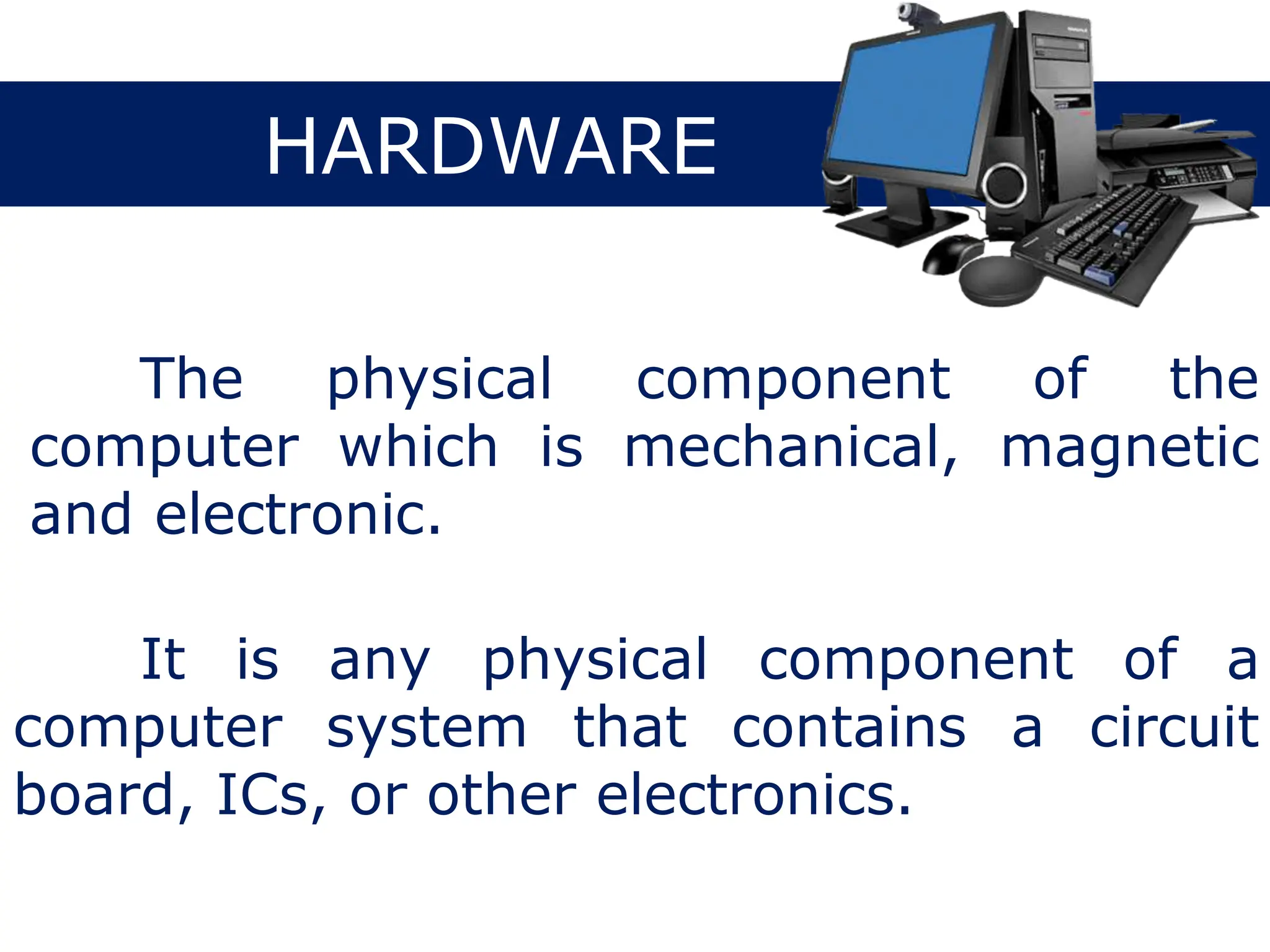 HARDWARE
The physical component of the
computer which is mechanical, magnetic
and electronic.
It is any physical component of a
computer system that contains a circuit
board, ICs, or other electronics.