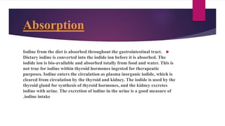 Absorption

Iodine from the diet is absorbed throughout the gastrointestinal tract.
Dietary iodine is converted into the iodide ion before it is absorbed. The
iodide ion is bio-available and absorbed totally from food and water. This is
not true for iodine within thyroid hormones ingested for therapeutic
purposes. Iodine enters the circulation as plasma inorganic iodide, which is
cleared from circulation by the thyroid and kidney. The iodide is used by the
thyroid gland for synthesis of thyroid hormones, and the kidney excretes
iodine with urine. The excretion of iodine in the urine is a good measure of
iodine intake
.
 