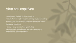 Αίτια του καρκίνου
• μολυσματικοί παράγοντες, όπως είναι οι ιοί
• περιβαλλοντικοί παράγοντες (ακτινοβολίες και χημικές ενώσεις)
• τρόπος ζωής που επιλέγουμε (κάπνισμα, κατάχρηση αλκοόλ,
διατροφικές συνήθειες)
• αλλαγές του γενετικού υλικού (μεταλλάξεις)
Ταυτόχρονη ή σωρευτική δράση αυτών των παραγόντων
προκαλούν την εμφάνιση καρκίνου.
 
