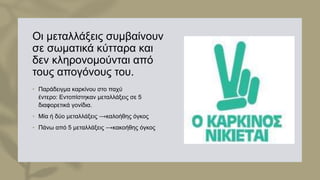 Οι μεταλλάξεις συμβαίνουν
σε σωματικά κύτταρα και
δεν κληρονομούνται από
τους απογόνους του.
• Παράδειγμα καρκίνου στο παχύ
έντερο: Eντοπίστηκαν μεταλλάξεις σε 5
διαφορετικά γονίδια.
• Μία ή δύο μεταλλάξεις ⟶καλοήθης όγκος
• Πάνω από 5 μεταλλάξεις ⟶κακοήθης όγκος
 
