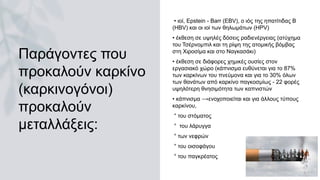 Παράγοντες που
προκαλούν καρκίνο
(καρκινογόνοι)
προκαλούν
μεταλλάξεις:
• ιοί, Epstein - Barr (EBV), ο ιός της ηπατίτιδας Β
(HBV) και οι ιοί των θηλωμάτων (ΗPV)
• έκθεση σε υψηλές δόσεις ραδιενέργειας (ατύχημα
του Τσέρνομπιλ και τη ρίψη της ατομικής βόμβας
στη Χιροσίμα και στο Ναγκασάκι)
• έκθεση σε διάφορες χημικές ουσίες στον
εργασιακό χώρο (κάπνισμα ευθύνεται για το 87%
των καρκίνων του πνεύμονα και για το 30% όλων
των θανάτων από καρκίνο παγκοσμίως - 22 φορές
υψηλότερη θνησιμότητα των καπνιστών
• κάπνισμα ⟶ενοχοποιείται και για άλλους τύπους
καρκίνου,
° του στόματος
° του λάρυγγα
° των νεφρών
° του οισοφάγου
° του παγκρέατος
 