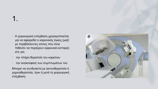 1.
• Η χειρουργική επέμβαση χρησιμοποιείται
για να αφαιρεθεί ο καρκινικός όγκος (μαζί
με περιβάλλοντες ιστούς που είναι
πιθανόν να περιέχουν καρκινικά κύτταρα)
είτε για:
• την πλήρη θεραπεία του καρκίνου
• την ανακούφιση των συμπτωμάτων του
Μπορεί να συνδυαστεί με ακτινοθεραπεία ή
χημειοθεραπεία, πριν ή μετά τη χειρουργική
επέμβαση.
 