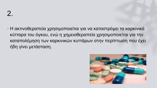 2.
• Η ακτινοθεραπεία χρησιμοποιείται για να καταστρέψει τα καρκινικά
κύτταρα του όγκου, ενώ η χημειοθεραπεία χρησιμοποιείται για την
καταπολέμηση των καρκινικών κυττάρων στην περίπτωση που έχει
ήδη γίνει μετάσταση.
 