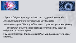 • έγκαιρη διάγνωση⟶ ισχυρό όπλο στη μάχη κατά του καρκίνου.
Αποκρυπτογράφηση του ανθρώπινου γονιδιώματος :
⟶ανακάλυψη και άλλων γονιδίων που ενέχονται στην καρκινογένεση
⟶αποκάλυψη αιτίων της διαφορετικής ευπάθειας που έχουν οι
άνθρωποι απέναντι στη νόσο.
Γονιδιακή θεραπεία: δημιουργία εμβολίων για συγκεκριμένες μορφές
καρκίνου.
 