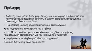 Πρόληψη
• Αλλαγές στον τρόπο ζωής μας, όπως είναι η αποφυγή ή η διακοπή του
καπνίσματος, η σωματική άσκηση, η υγιεινή διατροφή, αποφυγή της
άσκοπης έκθεσης στον ήλιο.
• Για κάποιες μορφές καρκίνου υπάρχουν τεστ ελέγχου:
•μαστογραφία για τον καρκίνο του στήθους
• τεστ Παπανικολάου για τον καρκίνο του τραχήλου της μήτρας
•αιματολογική εξέταση PSΑ για τον καρκίνο του προστάτη
• ενημέρωση του πληθυσμού ιδιαίτερα σημαντική.
Έγκαιρη διάγνωση πολύ σημαντική!!!
 