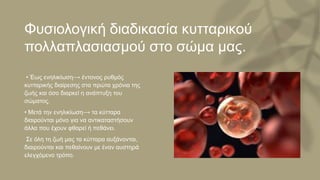 Φυσιολογική διαδικασία κυτταρικού
πολλαπλασιασμού στο σώμα μας.
• Έως ενηλικίωση⟶ έντονος ρυθμός
κυτταρικής διαίρεσης στα πρώτα χρόνια της
ζωής και όσο διαρκεί η ανάπτυξη του
σώματος.
• Μετά την ενηλικίωση⟶ τα κύτταρα
διαιρούνται μόνο για να αντικαταστήσουν
άλλα που έχουν φθαρεί ή πεθάνει.
Σε όλη τη ζωή μας τα κύτταρα αυξάνονται,
διαιρούνται και πεθαίνουν με έναν αυστηρά
ελεγχόμενο τρόπο.
 