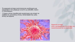 • Τα καρκινικά κύτταρα αναπτύσσονται ανεξέλεγκτα και
σχηματίζουν ένα μόρφωμα γνωστό ως κακοήθη «όγκο»
ή «νεόπλασμα».
• Ο όγκος γίνεται προοδευτικά μεγαλύτερος και μπορεί να
εισβάλει σε γειτονικούς ιστούς, καταστρέφοντας υγιείς
ιστούς και όργανα.
Καρκινικό κύτταρο
όπου «μεταμφιέζεται» σε κύτταρο του
ανοσοποιητικού για να εξαπλωθεί
 