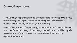 Ο όγκος διακρίνεται σε:
⟶καλοήθης • περιβάλλεται από συνδετικό ιστό • δεν εισβάλλει στους
γύρω ιστούς • δεν εξαπλώνεται σε άλλα σημεία • δεν προκαλεί
σοβαρή βλάβη (εκτός αν πιέζει ζωτικά όργανα)
⟶κακοήθης κύτταρα διαφορετικής μορφολογίας από τα φυσιολογικά,
που: • εισβάλλουν στους γύρω ιστούς • μεταφέρονται σε άλλα σημεία
του σώματος⟶(αίμα, λέμφος)⟶ σχηματίζουν δευτερογενείς
όγκους (μετάσταση).
 