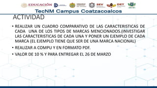 ACTIVIDAD
• REALIZAR UN CUADRO COMPARATIVO DE LAS CARACTERISTICAS DE
CADA UNA DE LOS TIPOS DE MARCAS MENCIONADOS.(INVESTIGAR
LAS CARACTERISTICAS DE CADA UNA Y PONER UN EJEMPLO DE CADA
MARCA (EL EJEMPLO TIENE QUE SER DE UNA MARCA NACIONAL)
• REALIZAR A COMPU Y EN FORMATO PDF.
• VALOR DE 10 % Y PARA ENTREGAR EL 26 DE MARZO
 