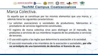 Marca Colectiva.
Es aquella que se constituye por los mismos elementos que una marca, y
además tiene las siguientes características:
• La solicitan asociaciones o sociedades de productores, fabricantes o
prestadores de servicios legalmente constituidas.
• El registro de marca colectiva sirve para distinguir en el mercado, los
productos o servicios de sus miembros respecto de los productos o servicios
de terceros.
• El uso está sujeto a las reglas que determine la asociación o la sociedad.
• El uso está reservado a los miembros de la asociación o sociedades, por ello
no seráobjeto de una transmisión de derechos ni licencia de uso.
 