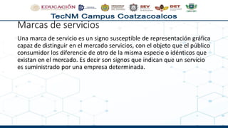 Marcas de servicios
Una marca de servicio es un signo susceptible de representación gráfica
capaz de distinguir en el mercado servicios, con el objeto que el público
consumidor los diferencie de otro de la misma especie o idénticos que
existan en el mercado. Es decir son signos que indican que un servicio
es suministrado por una empresa determinada.
 
