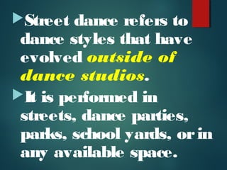 Street dance refers to
dance styles that have
evolved outside of
dance studios.
It is performed in
streets, dance parties,
parks, school yards, orin
any available space.
 