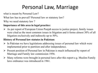 Personal Law, Marriage
what is meant by Personal Law?
What law has to prevail? Personal law or statutory law?
Why we need statutory law ?
Importance of this area in legal practice:
 As per report of European Union Punjab access to justice project, family issues
were cited as the most common issues in litigation and it forms almost 30% of all
litigation exclusively and indirectly up to 50%.
History of Personal law statutes in Pakistan:
 In Pakistan we have legislations addressing issues of personal law which were
implemented prior to partition and after independence.
 Present position of Personal law in Pakistan is much influenced by report of
Marriage and Family law commission 1956.
 Many reforms were brought in personal laws after this report e.g. Muslim Family
laws ordinance was introduced in 1961.
 