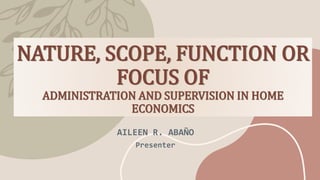 NATURE, SCOPE, FUNCTION OR
FOCUS OF
ADMINISTRATION AND SUPERVISION IN HOME
ECONOMICS
AILEEN R. ABAÑO
Presenter
 