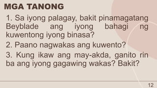 MGA TANONG
12
1. Sa iyong palagay, bakit pinamagatang
Beyblade ang iyong bahagi ng
kuwentong iyong binasa?
2. Paano nagwakas ang kuwento?
3. Kung ikaw ang may-akda, ganito rin
ba ang iyong gagawing wakas? Bakit?
 