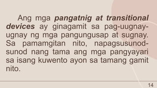 14
Ang mga pangatnig at transitional
devices ay ginagamit sa pag-uugnay-
ugnay ng mga pangungusap at sugnay.
Sa pamamgitan nito, napagsusunod-
sunod nang tama ang mga pangyayari
sa isang kuwento ayon sa tamang gamit
nito.
 