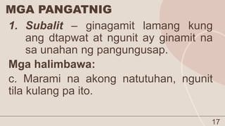 MGA PANGATNIG
17
1. Subalit – ginagamit lamang kung
ang dtapwat at ngunit ay ginamit na
sa unahan ng pangungusap.
Mga halimbawa:
c. Marami na akong natutuhan, ngunit
tila kulang pa ito.
 