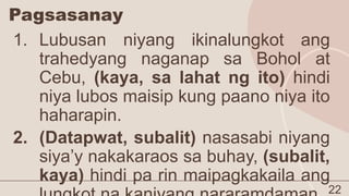 Pagsasanay
22
1. Lubusan niyang ikinalungkot ang
trahedyang naganap sa Bohol at
Cebu, (kaya, sa lahat ng ito) hindi
niya lubos maisip kung paano niya ito
haharapin.
2. (Datapwat, subalit) nasasabi niyang
siya’y nakakaraos sa buhay, (subalit,
kaya) hindi pa rin maipagkakaila ang
 