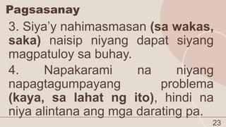 Pagsasanay
23
3. Siya’y nahimasmasan (sa wakas,
saka) naisip niyang dapat siyang
magpatuloy sa buhay.
4. Napakarami na niyang
napagtagumpayang problema
(kaya, sa lahat ng ito), hindi na
niya alintana ang mga darating pa.
 