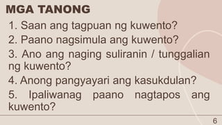 MGA TANONG
6
1. Saan ang tagpuan ng kuwento?
2. Paano nagsimula ang kuwento?
3. Ano ang naging suliranin / tunggalian
ng kuwento?
4. Anong pangyayari ang kasukdulan?
5. Ipaliwanag paano nagtapos ang
kuwento?
 