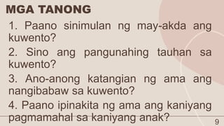 MGA TANONG
9
1. Paano sinimulan ng may-akda ang
kuwento?
2. Sino ang pangunahing tauhan sa
kuwento?
3. Ano-anong katangian ng ama ang
nangibabaw sa kuwento?
4. Paano ipinakita ng ama ang kaniyang
pagmamahal sa kaniyang anak?
 