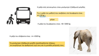 Η μάζα ενός αντικειμένου είναι μονόμετρο ή βαθμωτό μέγεθος
Π.χ. η μάζα του μαθητή που ανεβαίνει στο λεωφορείο είναι :
m= 50 kg
H μάζα του λεωφορείου είναι : M= 5000 kg
H μάζα του ελέφαντα είναι : m= 4500 kg
Τα μονόμετρα ή βαθμωτά μεγέθη προσδιορίζονται πλήρως,
αν γνωρίζουμε την αριθμητική τιμή τους και τη μονάδα μέτρησής τους.
μέτρο
 