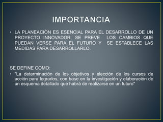 • LA PLANEACIÒN ES ESENCIAL PARA EL DESARROLLO DE UN
PROYECTO INNOVADOR, SE PREVE LOS CAMBIOS QUE
PUEDAN VERSE PARA EL FUTURO Y SE ESTABLECE LAS
MEDIDAS PARA DESARROLLARLO.
SE DEFINE COMO:
• "La determinación de los objetivos y elección de los cursos de
acción para lograrlos, con base en la investigación y elaboración de
un esquema detallado que habrá de realizarse en un futuro"
 