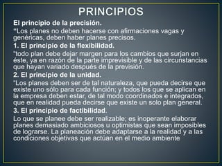 El principio de la precisión.
“Los planes no deben hacerse con afirmaciones vagas y
genéricas, deben haber planes precisos.
1. El principio de la flexibilidad.
“todo plan debe dejar margen para los cambios que surjan en
éste, ya en razón de la parte imprevisible y de las circunstancias
que hayan variado después de la previsión.
2. El principio de la unidad.
“Los planes deben ser de tal naturaleza, que pueda decirse que
existe uno sólo para cada función; y todos los que se aplican en
la empresa deben estar, de tal modo coordinados e integrados,
que en realidad pueda decirse que existe un solo plan general.
3. El principio de factibilidad.
Lo que se planee debe ser realizable; es inoperante elaborar
planes demasiado ambiciosos u optimistas que sean imposibles
de lograrse. La planeación debe adaptarse a la realidad y a las
condiciones objetivas que actúan en el medio ambiente
 