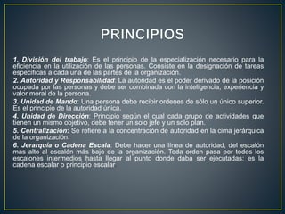 1. División del trabajo: Es el principio de la especialización necesario para la
eficiencia en la utilización de las personas. Consiste en la designación de tareas
especificas a cada una de las partes de la organización.
2. Autoridad y Responsabilidad: La autoridad es el poder derivado de la posición
ocupada por las personas y debe ser combinada con la inteligencia, experiencia y
valor moral de la persona.
3. Unidad de Mando: Una persona debe recibir ordenes de sólo un único superior.
Es el principio de la autoridad única.
4. Unidad de Dirección: Principio según el cual cada grupo de actividades que
tienen un mismo objetivo, debe tener un solo jefe y un solo plan.
5. Centralización: Se refiere a la concentración de autoridad en la cima jerárquica
de la organización.
6. Jerarquía o Cadena Escala: Debe hacer una línea de autoridad, del escalón
mas alto al escalón más bajo de la organización. Toda orden pasa por todos los
escalones intermedios hasta llegar al punto donde daba ser ejecutadas: es la
cadena escalar o principio escalar.
 