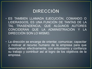 • ES TAMBIEN LLAMADA EJECUCIÒN, COMANDO O
LIDERASGOS, ES UNA FUNCIÒN DE TANTAS DE LA
TAL TRASENDENCIA, QUE ALGUNOS AUTORES
CONCIDERAN QUE LA ADMINISTRACIÒN Y LA
DIRECCIÒN SON LO MISMO.
• La dirección se encarga de orientar, comunicar, capacitar
y motivar al recurso humano de la empresa para que
desempeñen efectivamente, con entusiasmo y confianza
su trabajo y contribuir así al logro de los objetivos de la
empresa.
 