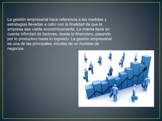 La gestión empresarial hace referencia a las medidas y
estrategias llevadas a cabo con la finalidad de que la
empresa sea viable económicamente. La misma tiene en
cuenta infinidad de factores, desde lo financiero, pasando
por lo productivo hasta lo logístico. La gestión empresarial
es una de las principales virtudes de un hombre de
negocios.
 