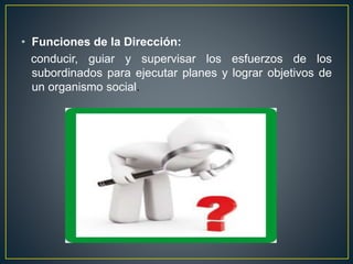 • Funciones de la Dirección:
conducir, guiar y supervisar los esfuerzos de los
subordinados para ejecutar planes y lograr objetivos de
un organismo social.
 