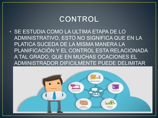 • SE ESTUDIA COMO LA ULTIMA ETAPA DE LO
ADMINISTRATIVO, ESTO NO SIGNIFICA QUE EN LA
PLATICA SUCEDA DE LA MISMA MANERA LA
PLANIFICACIÒN Y EL CONTROL ESTA RELACIONADA
A TAL GRADO, QUE EN MUCHAS OCACIONES EL
ADMINISTRADOR DIFICILMENTE PUEDE DELIMITAR
SI ESTA PLANEANDO O CONTROLANDO.
 
